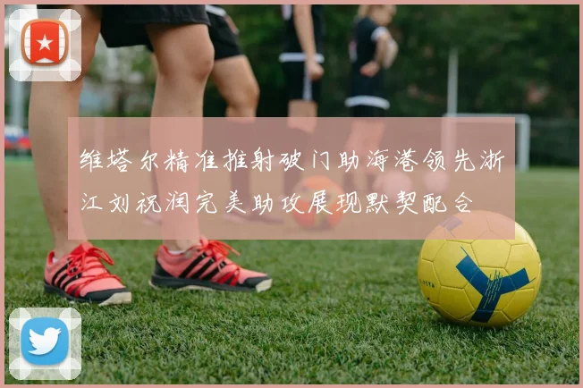维塔尔精准推射破门助海港领先浙江刘祝润完美助攻展现默契配合