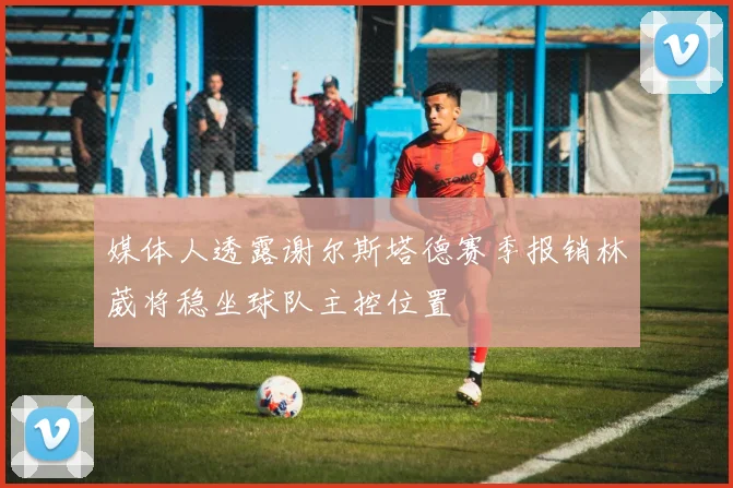 媒体人透露谢尔斯塔德赛季报销林葳将稳坐球队主控位置