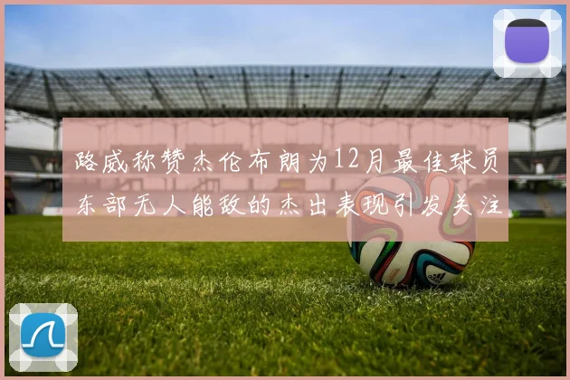 路威称赞杰伦布朗为12月最佳球员东部无人能敌的杰出表现引发关注