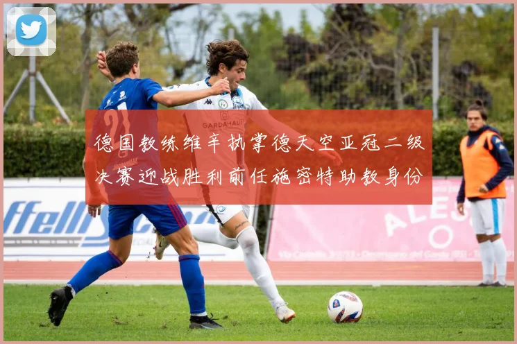 德国教练维辛执掌德天空亚冠二级决赛迎战胜利前任施密特助教身份引关注