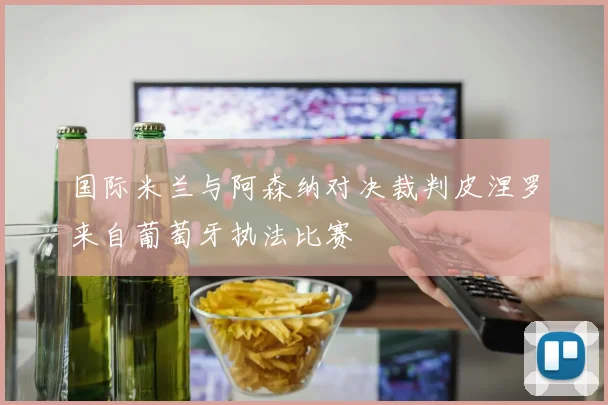 国际米兰与阿森纳对决裁判皮涅罗来自葡萄牙执法比赛