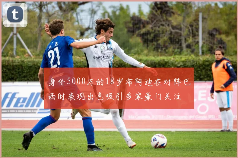 身价5000万的18岁布阿迪在对阵巴西时表现出色吸引多家豪门关注