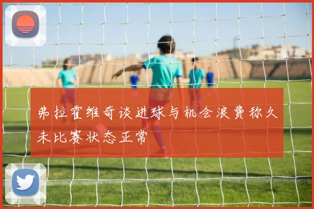 弗拉霍维奇谈进球与机会浪费称久未比赛状态正常