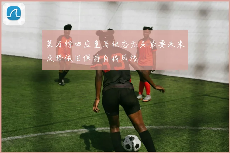 莱万特回应皇马状态无关紧要未来交锋依旧保持自我风格