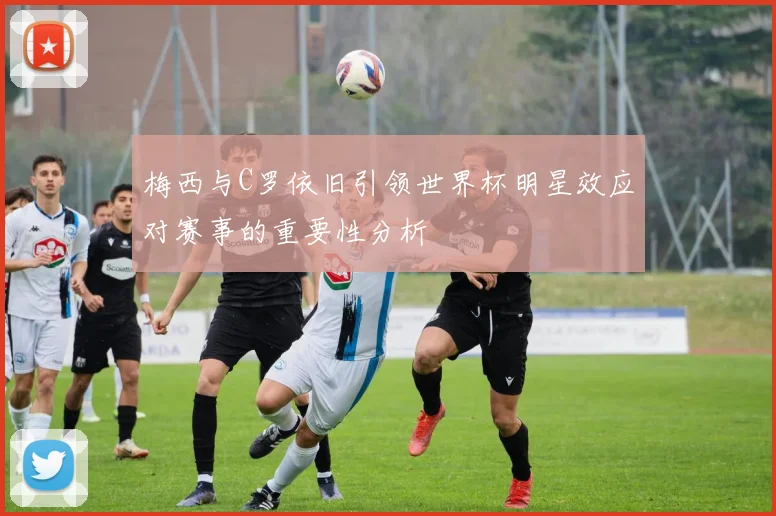 梅西与C罗依旧引领世界杯明星效应对赛事的重要性分析