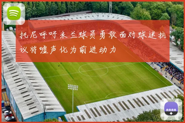托尼呼吁米兰球员勇敢面对球迷抗议将嘘声化为前进动力
