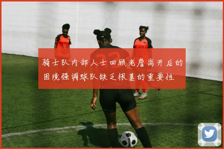 骑士队内部人士回顾老詹离开后的困境强调球队缺乏根基的重要性