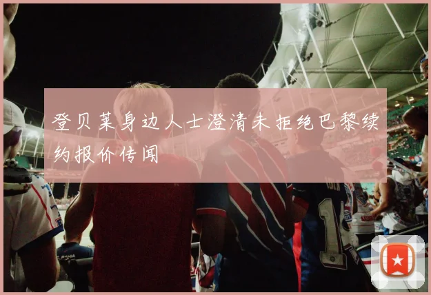 登贝莱身边人士澄清未拒绝巴黎续约报价传闻