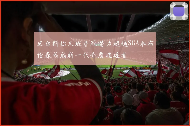 皮尔斯称文班夺冠潜力超越SGA和布伦森或成新一代乔詹追逐者