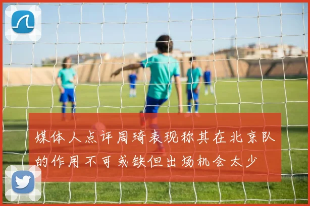 媒体人点评周琦表现称其在北京队的作用不可或缺但出场机会太少