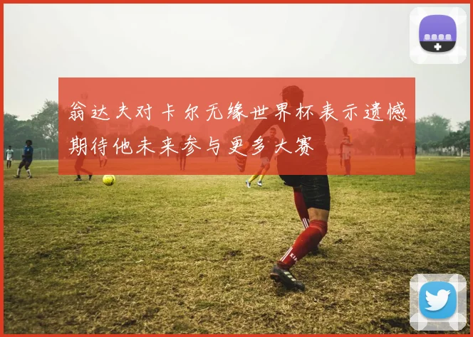 翁达夫对卡尔无缘世界杯表示遗憾期待他未来参与更多大赛