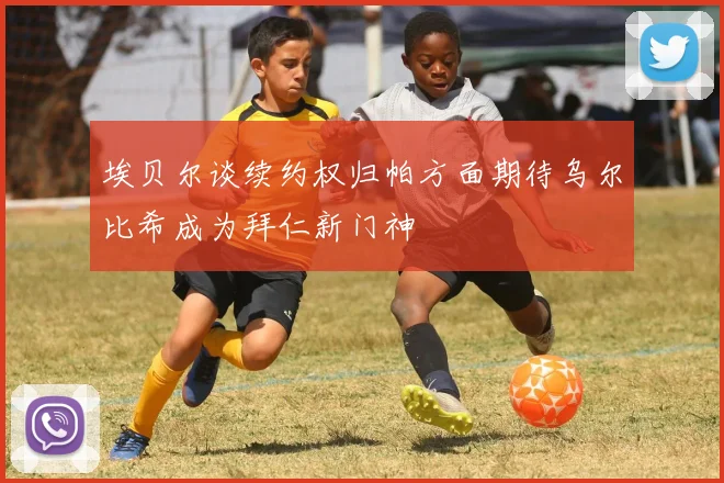 埃贝尔谈续约权归帕方面期待乌尔比希成为拜仁新门神