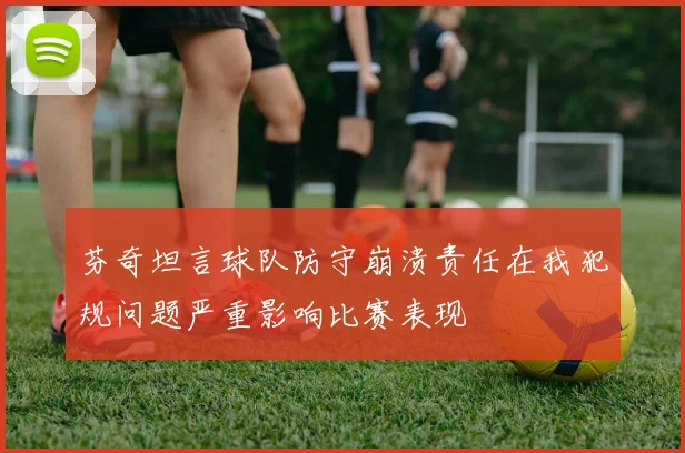 芬奇坦言球队防守崩溃责任在我犯规问题严重影响比赛表现