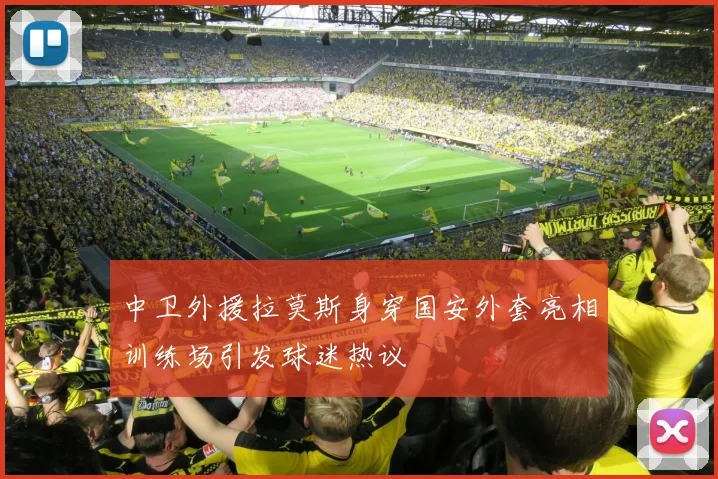 中卫外援拉莫斯身穿国安外套亮相训练场引发球迷热议