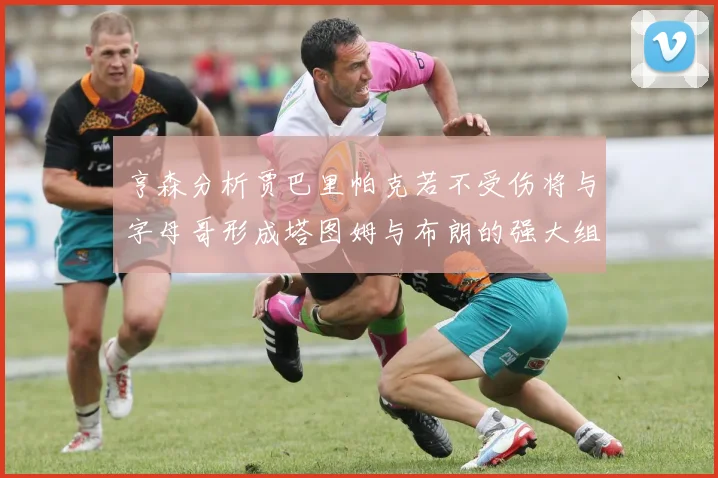 亨森分析贾巴里帕克若不受伤将与字母哥形成塔图姆与布朗的强大组合