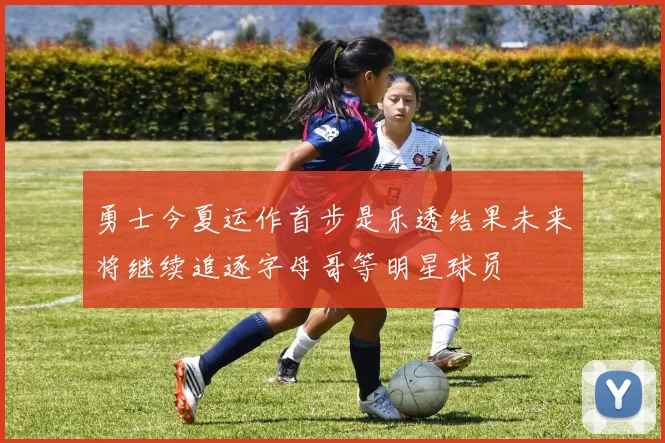 勇士今夏运作首步是乐透结果未来将继续追逐字母哥等明星球员