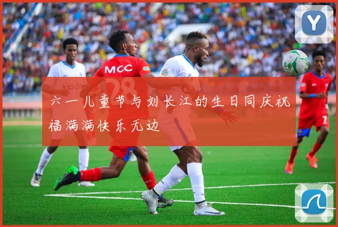 六一儿童节与刘长江的生日同庆祝福满满快乐无边