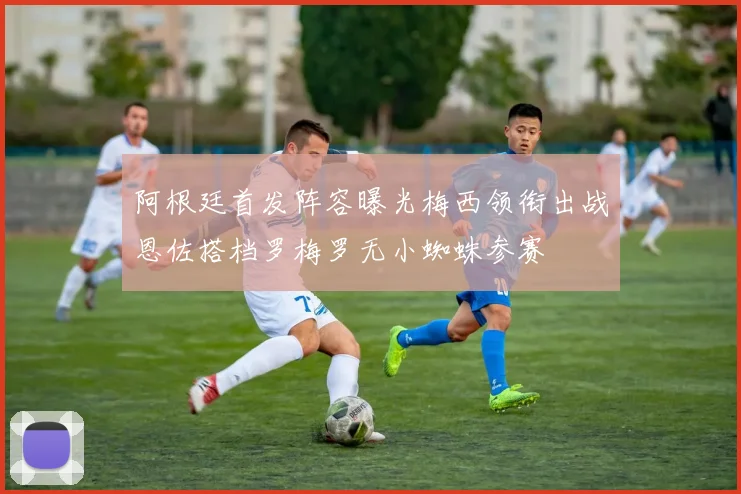 阿根廷首发阵容曝光梅西领衔出战恩佐搭档罗梅罗无小蜘蛛参赛