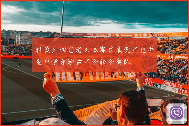 科莫利坦言尤文本赛季表现不佳并重申伊尔迪兹不会转会离队