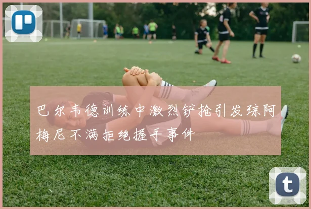 巴尔韦德训练中激烈铲抢引发琼阿梅尼不满拒绝握手事件