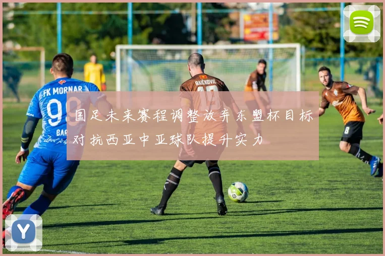 国足未来赛程调整放弃东盟杯目标对抗西亚中亚球队提升实力