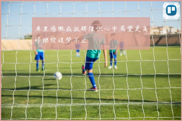 库里感慨成就辉煌但心中渴望更高峰继续追梦不止