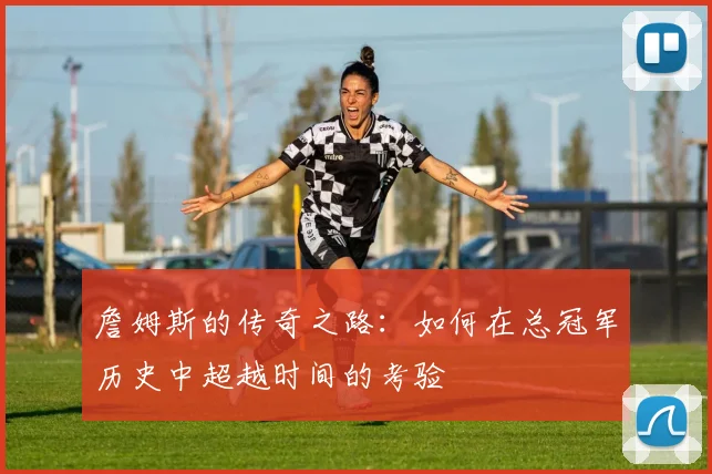 詹姆斯的传奇之路：如何在总冠军历史中超越时间的考验