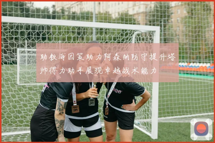 助教海因策助力阿森纳防守提升塔帅得力助手展现卓越战术能力